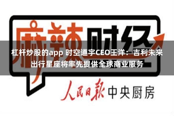 杠杆炒股的app 时空道宇CEO王洋：吉利未来出行星座将率先提供全球商业服务