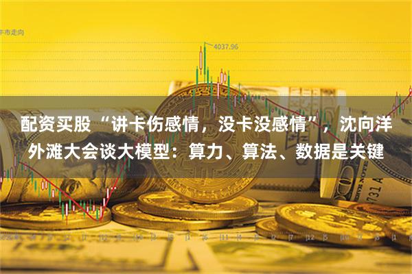 配资买股 “讲卡伤感情，没卡没感情”，沈向洋外滩大会谈大模型：算力、算法、数据是关键