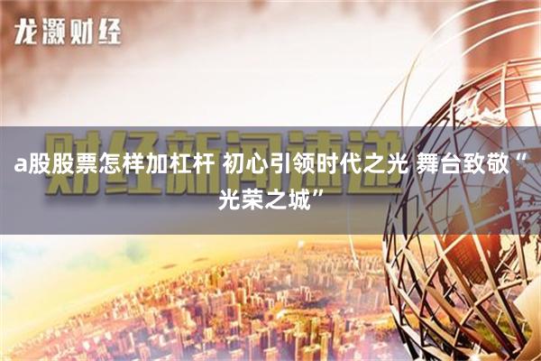 a股股票怎样加杠杆 初心引领时代之光 舞台致敬“光荣之城”