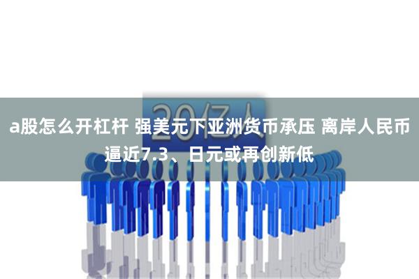 a股怎么开杠杆 强美元下亚洲货币承压 离岸人民币逼近7.3、日元或再创新低