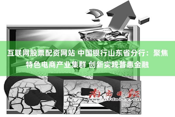 互联网股票配资网站 中国银行山东省分行：聚焦特色电商产业集群 创新实践普惠金融