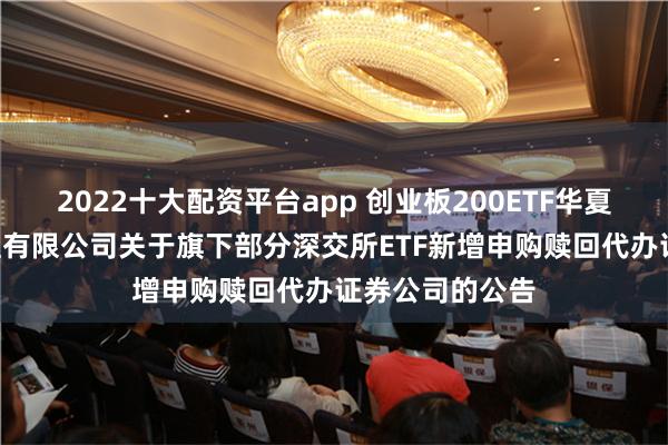 2022十大配资平台app 创业板200ETF华夏: 华夏基金管理有限公司关于旗下部分深交所ETF新增申购赎回代办证券公司的公告