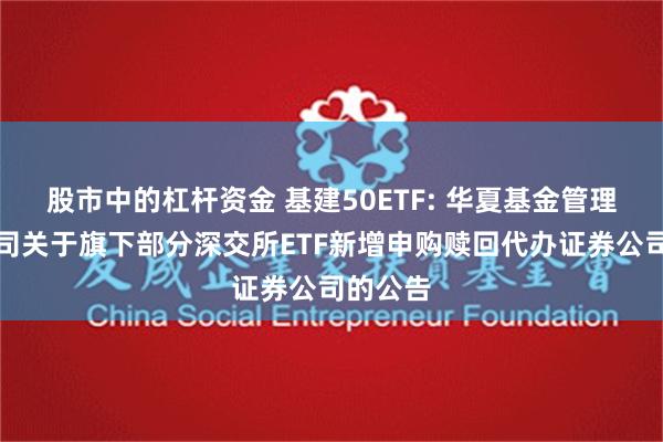 股市中的杠杆资金 基建50ETF: 华夏基金管理有限公司关于旗下部分深交所ETF新增申购赎回代办证券公司的公告