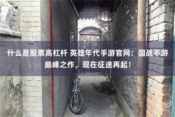 什么是股票高杠杆 英雄年代手游官网：国战手游巅峰之作，现在征途再起！