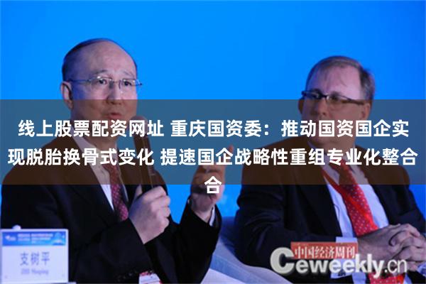 线上股票配资网址 重庆国资委：推动国资国企实现脱胎换骨式变化 提速国企战略性重组专业化整合