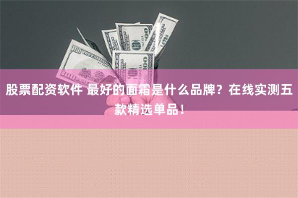 股票配资软件 最好的面霜是什么品牌？在线实测五款精选单品！