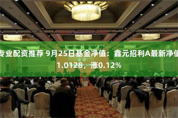 专业配资推荐 9月25日基金净值：鑫元招利A最新净值1.0128，涨0.12%