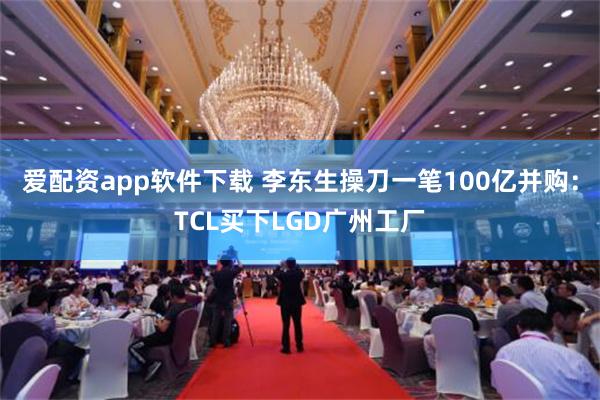 爱配资app软件下载 李东生操刀一笔100亿并购：TCL买下LGD广州工厂