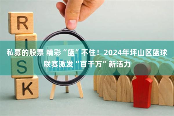 私募的股票 精彩“篮”不住！2024年坪山区篮球联赛激发“百千万”新活力