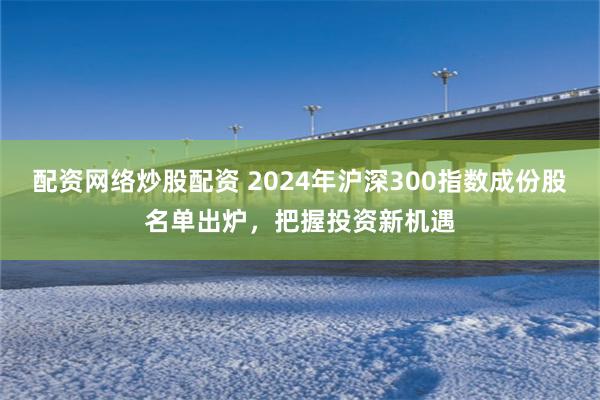 配资网络炒股配资 2024年沪深300指数成份股名单出炉，把握投资新机遇