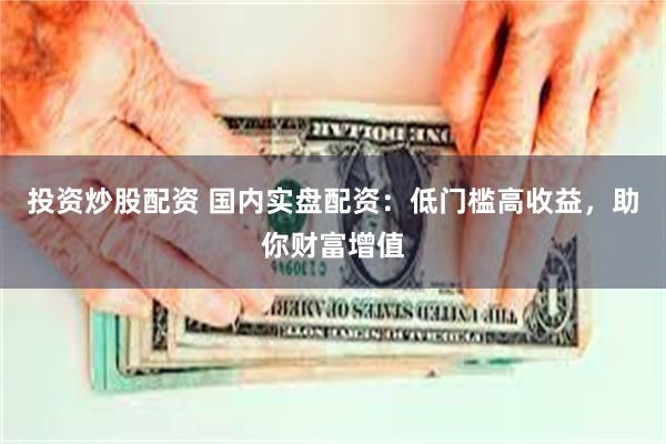 投资炒股配资 国内实盘配资：低门槛高收益，助你财富增值