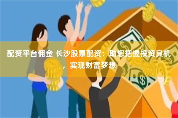 配资平台佣金 长沙股票配资：助您把握投资良机，实现财富梦想