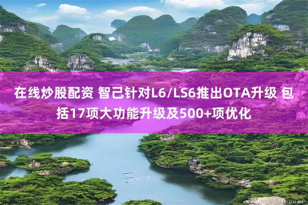 在线炒股配资 智己针对L6/LS6推出OTA升级 包括17项大功能升级及500+项优化