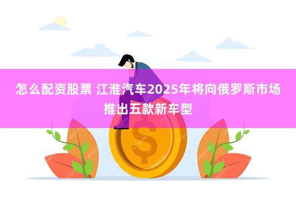 怎么配资股票 江淮汽车2025年将向俄罗斯市场推出五款新车型