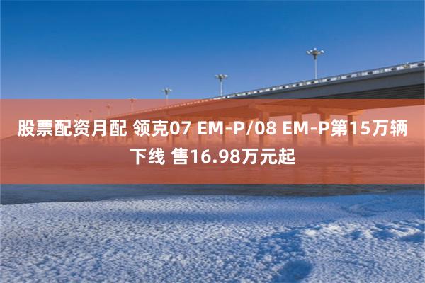 股票配资月配 领克07 EM-P/08 EM-P第15万辆下线 售16.98万元起