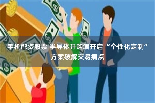 手机配资股票 半导体并购潮开启 “个性化定制”方案破解交易痛点