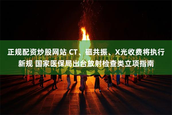 正规配资炒股网站 CT、磁共振、X光收费将执行新规 国家医保局出台放射检查类立项指南