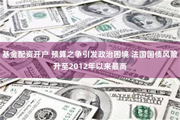 基金配资开户 预算之争引发政治困境 法国国债风险升至2012年以来最高