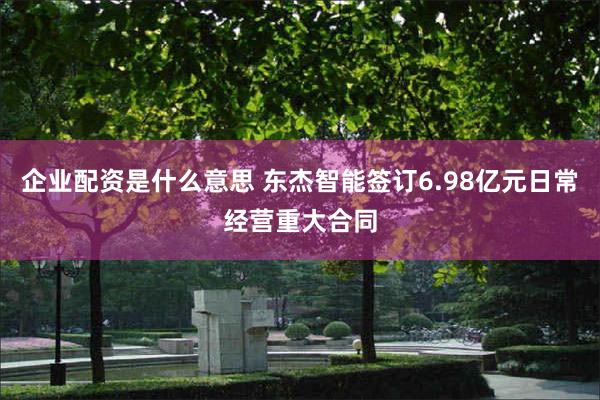 企业配资是什么意思 东杰智能签订6.98亿元日常经营重大合同