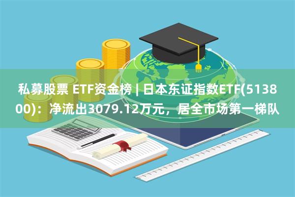 私募股票 ETF资金榜 | 日本东证指数ETF(513800)：净流出3079.12万元，居全市场第一梯队