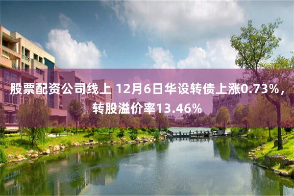 股票配资公司线上 12月6日华设转债上涨0.73%，转股溢价率13.46%