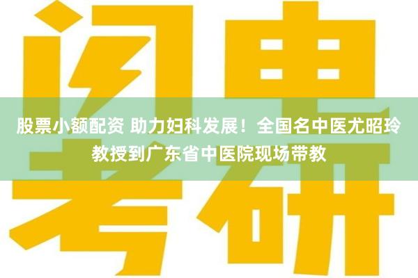 股票小额配资 助力妇科发展！全国名中医尤昭玲教授到广东省中医院现场带教