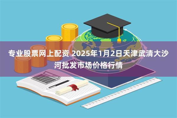 专业股票网上配资 2025年1月2日天津武清大沙河批发市场价格行情