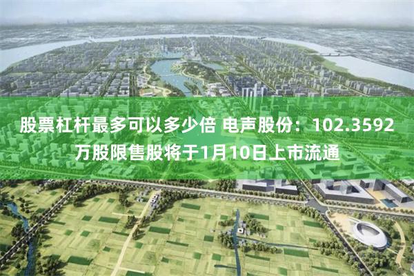 股票杠杆最多可以多少倍 电声股份：102.3592万股限售股将于1月10日上市流通