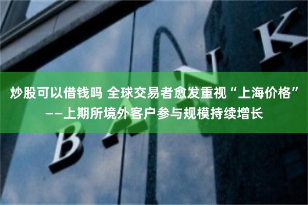 炒股可以借钱吗 全球交易者愈发重视“上海价格”——上期所境外客户参与规模持续增长