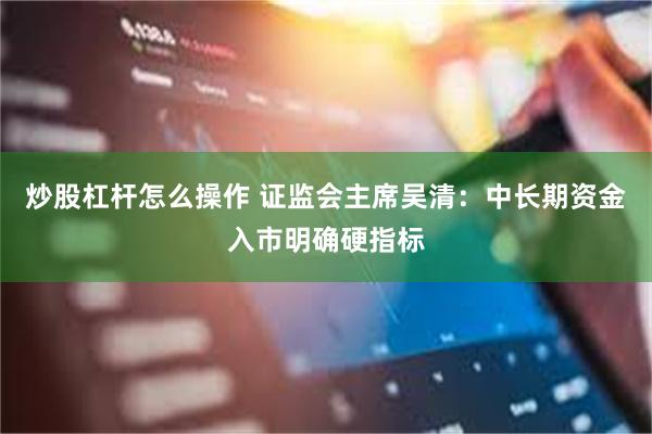 炒股杠杆怎么操作 证监会主席吴清：中长期资金入市明确硬指标