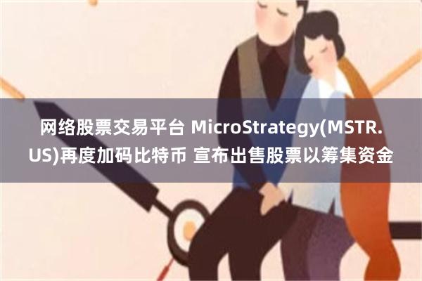 网络股票交易平台 MicroStrategy(MSTR.US)再度加码比特币 宣布出售股票以筹集资金