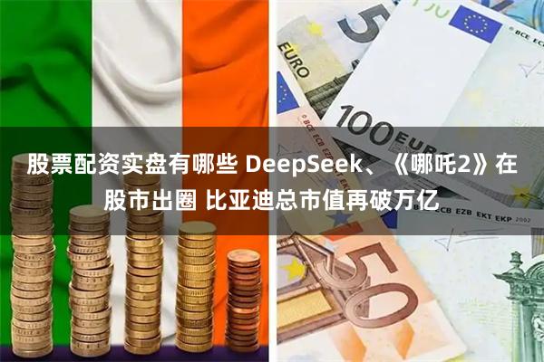 股票配资实盘有哪些 DeepSeek、《哪吒2》在股市出圈 比亚迪总市值再破万亿