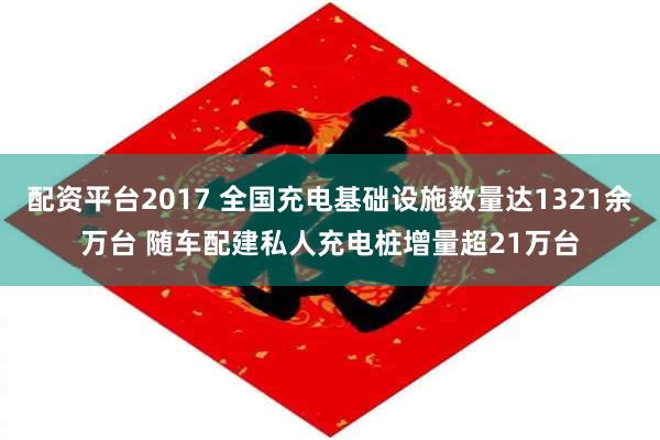 配资平台2017 全国充电基础设施数量达1321余万台 随车配建私人充电桩增量超21万台