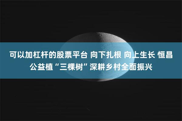 可以加杠杆的股票平台 向下扎根 向上生长 恒昌公益植“三棵树”深耕乡村全面振兴