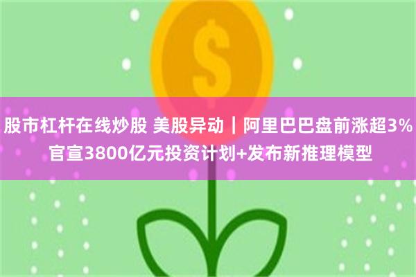 股市杠杆在线炒股 美股异动｜阿里巴巴盘前涨超3% 官宣3800亿元投资计划+发布新推理模型