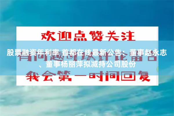 股票融资年利率 首都在线最新公告：董事赵永志、董事杨丽萍拟减持公司股份