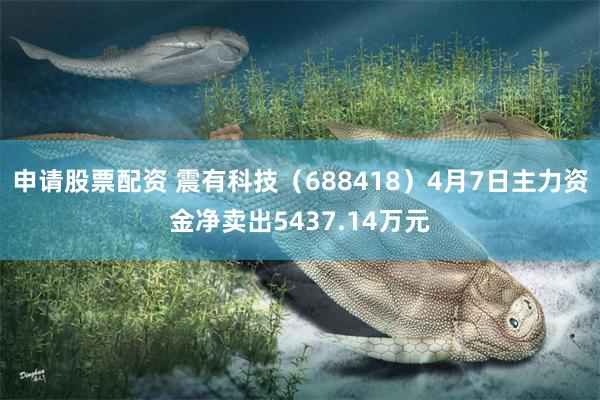 申请股票配资 震有科技（688418）4月7日主力资金净卖出5437.14万元