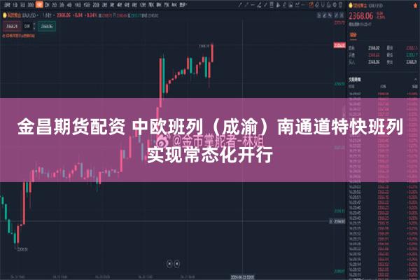 金昌期货配资 中欧班列（成渝）南通道特快班列实现常态化开行