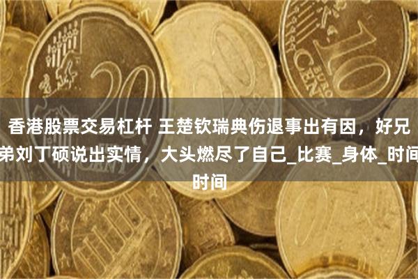 香港股票交易杠杆 王楚钦瑞典伤退事出有因，好兄弟刘丁硕说出实情，大头燃尽了自己_比赛_身体_时间