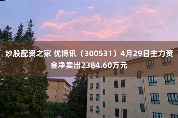 炒股配资之家 优博讯（300531）4月29日主力资金净卖出2384.60万元