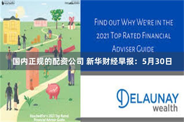国内正规的配资公司 新华财经早报：5月30日