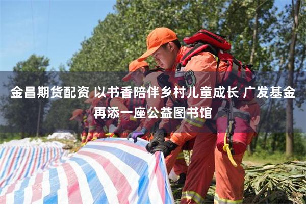 金昌期货配资 以书香陪伴乡村儿童成长 广发基金再添一座公益图书馆