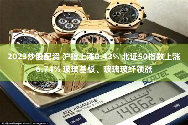 2023炒股配资 沪指上涨0.43% 北证50指数上涨6.74% 玻璃基板、玻璃玻纤领涨