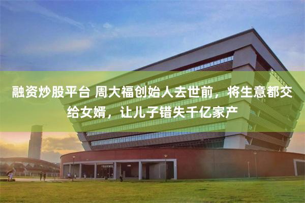 融资炒股平台 周大福创始人去世前，将生意都交给女婿，让儿子错失千亿家产