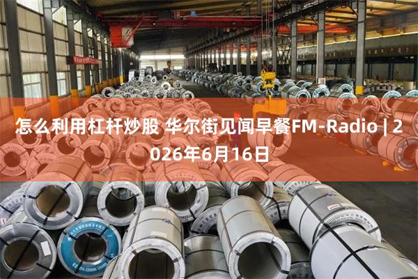 怎么利用杠杆炒股 华尔街见闻早餐FM-Radio | 2026年6月16日