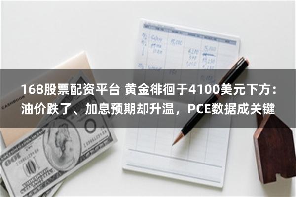 168股票配资平台 黄金徘徊于4100美元下方：油价跌了、加息预期却升温，PCE数据成关键