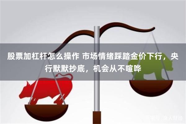 股票加杠杆怎么操作 市场情绪踩踏金价下行，央行默默抄底，机会从不喧哗