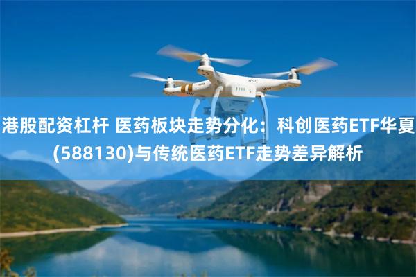 港股配资杠杆 医药板块走势分化：科创医药ETF华夏(588130)与传统医药ETF走势差异解析