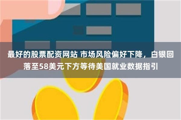 最好的股票配资网站 市场风险偏好下降，白银回落至58美元下方等待美国就业数据指引