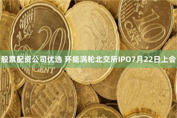 股票配资公司优选 环能涡轮北交所IPO7月22日上会